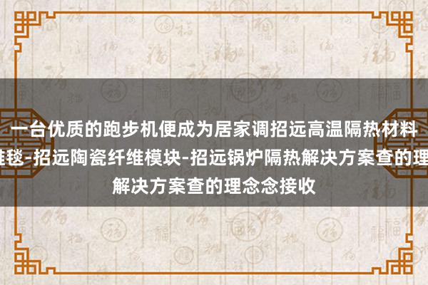 一台优质的跑步机便成为居家调招远高温隔热材料-陶瓷纤维毯-招远陶瓷纤维模块-招远锅炉隔热解决方案查的理念念接收